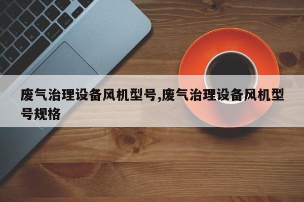 废气治理设备风机型号,废气治理设备风机型号规格